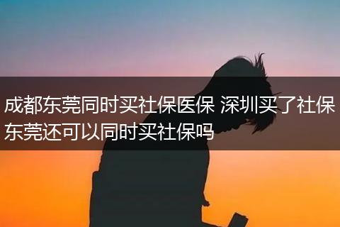 成都东莞同时买社保医保 深圳买了社保东莞还可以同时买社保吗