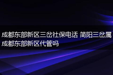 成都东部新区三岔社保电话 简阳三岔属成都东部新区代管吗
