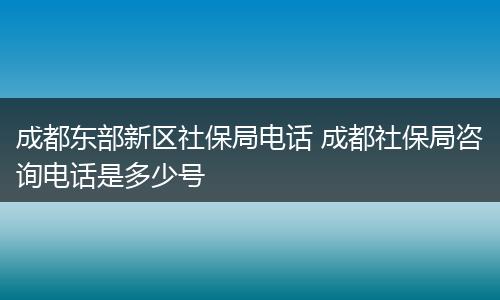 成都东部新区社保局电话 成都社保局咨询电话是多少号