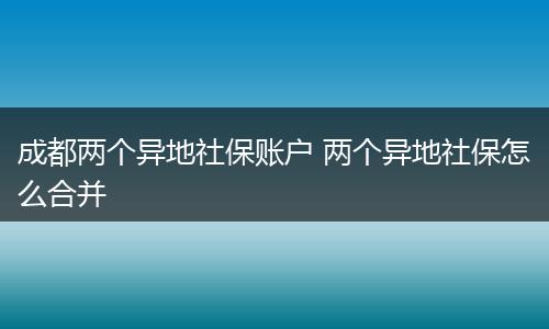 成都两个异地社保账户 两个异地社保怎么合并