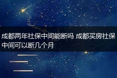 成都两年社保中间能断吗 成都买房社保中间可以断几个月
