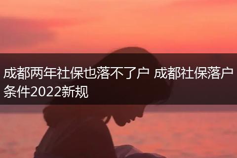 成都两年社保也落不了户 成都社保落户条件2022新规