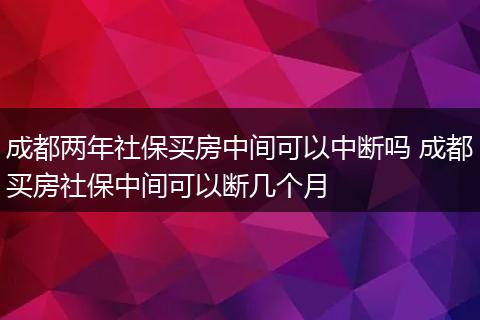 成都两年社保买房中间可以中断吗 成都买房社保中间可以断几个月