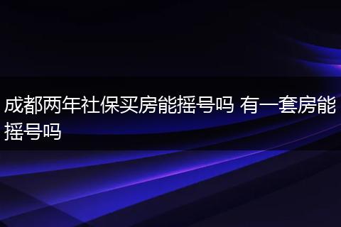 成都两年社保买房能摇号吗 有一套房能摇号吗