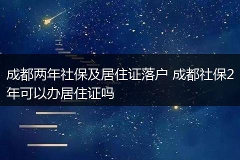 成都两年社保及居住证落户 成都社保2年可以办居住证吗
