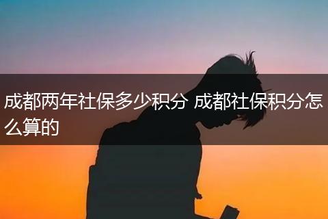 成都两年社保多少积分 成都社保积分怎么算的