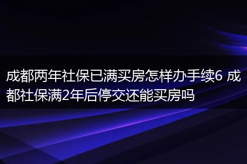 成都两年社保已满买房怎样办手续6 成都社保满2年后停交还能买房吗