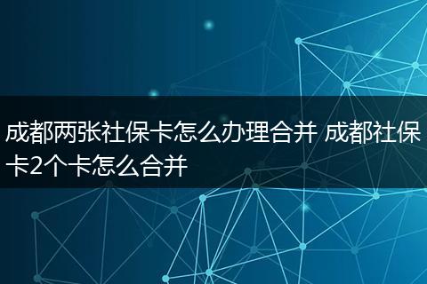 成都两张社保卡怎么办理合并 成都社保卡2个卡怎么合并