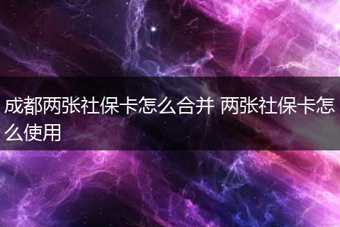 成都两张社保卡怎么合并 两张社保卡怎么使用