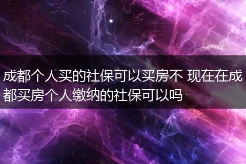 成都个人买的社保可以买房不 现在在成都买房个人缴纳的社保可以吗