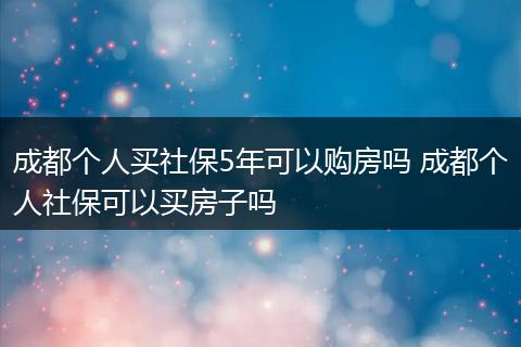 成都个人买社保5年可以购房吗 成都个人社保可以买房子吗