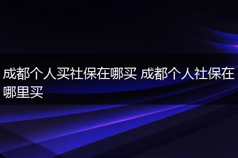 成都个人买社保在哪买 成都个人社保在哪里买