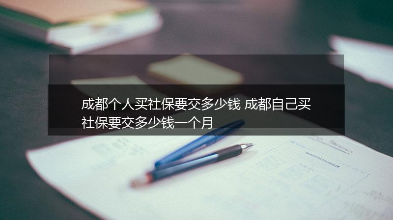 成都个人买社保要交多少钱 成都自己买社保要交多少钱一个月