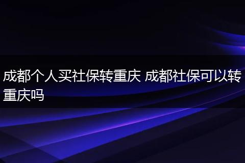 成都个人买社保转重庆 成都社保可以转重庆吗