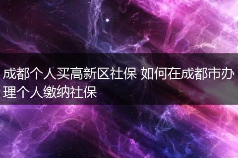 成都个人买高新区社保 如何在成都市办理个人缴纳社保