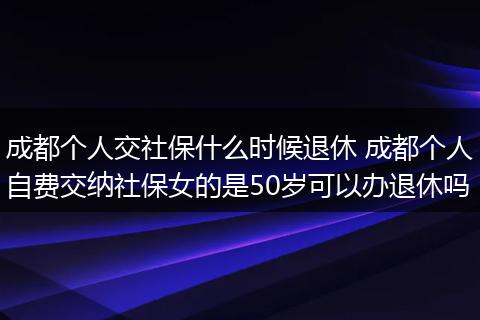 成都个人交社保什么时候退休 成都个人自费交纳社保女的是50岁可以办退休吗