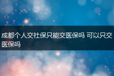 成都个人交社保只能交医保吗 可以只交医保吗