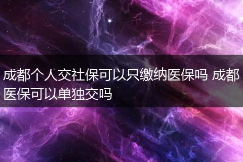 成都个人交社保可以只缴纳医保吗 成都医保可以单独交吗