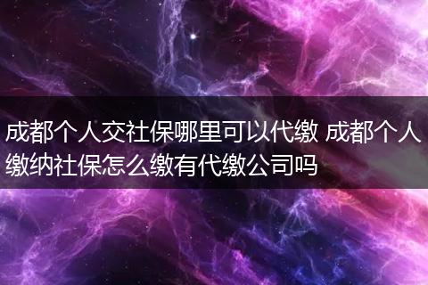 成都个人交社保哪里可以代缴 成都个人缴纳社保怎么缴有代缴公司吗