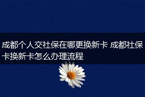 成都个人交社保在哪更换新卡 成都社保卡换新卡怎么办理流程