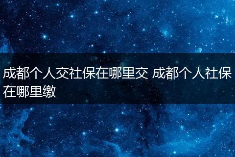 成都个人交社保在哪里交 成都个人社保在哪里缴