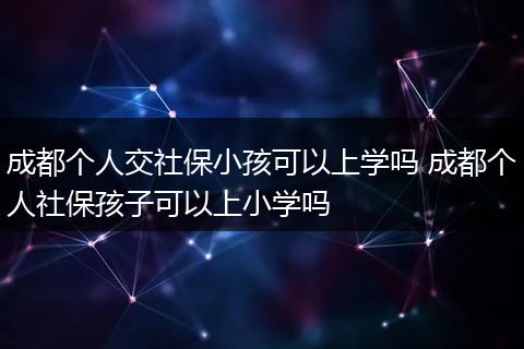 成都个人交社保小孩可以上学吗 成都个人社保孩子可以上小学吗