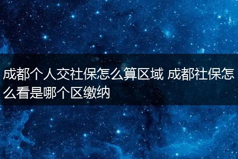 成都个人交社保怎么算区域 成都社保怎么看是哪个区缴纳