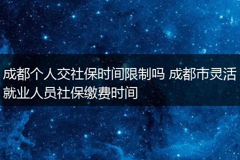 成都个人交社保时间限制吗 成都市灵活就业人员社保缴费时间