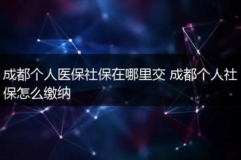 成都个人医保社保在哪里交 成都个人社保怎么缴纳