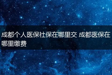 成都个人医保社保在哪里交 成都医保在哪里缴费