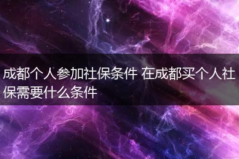 成都个人参加社保条件 在成都买个人社保需要什么条件