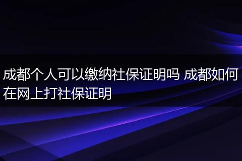 成都个人可以缴纳社保证明吗 成都如何在网上打社保证明