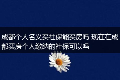 成都个人名义买社保能买房吗 现在在成都买房个人缴纳的社保可以吗