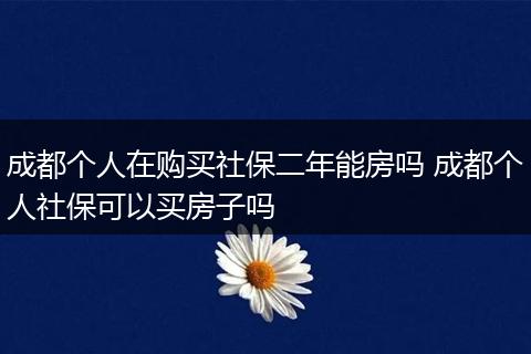 成都个人在购买社保二年能房吗 成都个人社保可以买房子吗