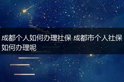 成都个人如何办理社保 成都市个人社保如何办理呢
