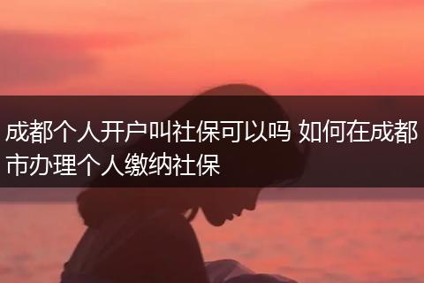 成都个人开户叫社保可以吗 如何在成都市办理个人缴纳社保