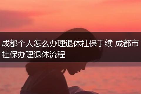 成都个人怎么办理退休社保手续 成都市社保办理退休流程