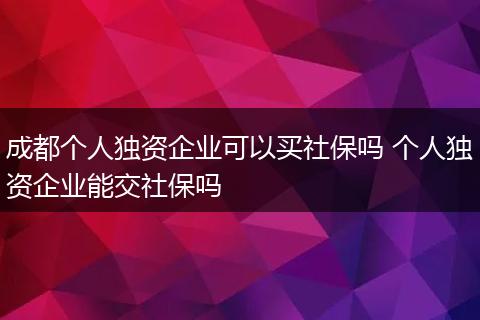 成都个人独资企业可以买社保吗 个人独资企业能交社保吗