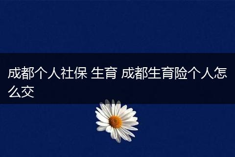 成都个人社保 生育 成都生育险个人怎么交