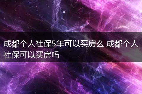 成都个人社保5年可以买房么 成都个人社保可以买房吗