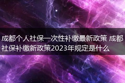 成都个人社保一次性补缴最新政策 成都社保补缴新政策2023年规定是什么