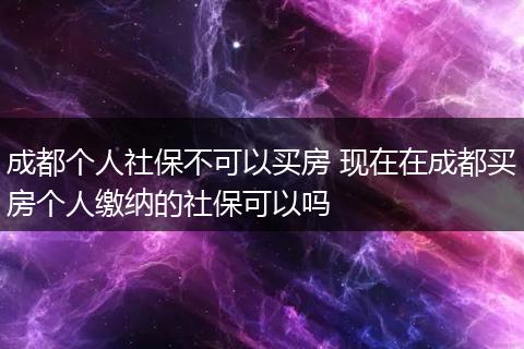 成都个人社保不可以买房 现在在成都买房个人缴纳的社保可以吗
