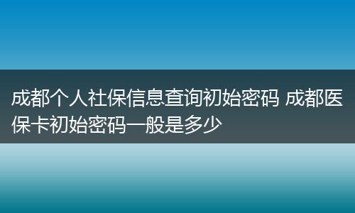 成都个人社保信息查询初始密码 成都医保卡初始密码一般是多少