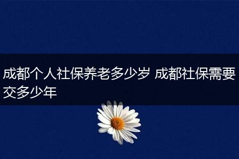 成都个人社保养老多少岁 成都社保需要交多少年