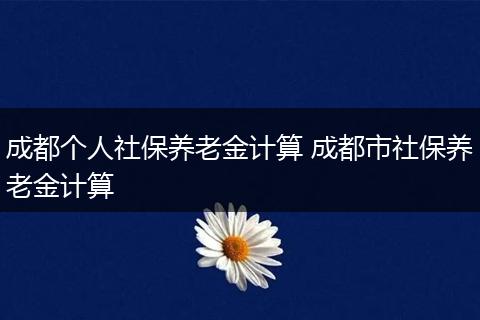 成都个人社保养老金计算 成都市社保养老金计算