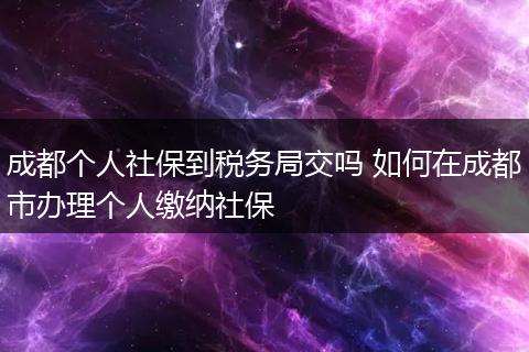 成都个人社保到税务局交吗 如何在成都市办理个人缴纳社保