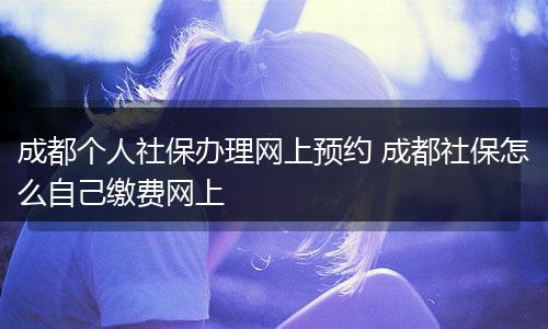 成都个人社保办理网上预约 成都社保怎么自己缴费网上
