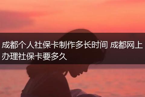 成都个人社保卡制作多长时间 成都网上办理社保卡要多久