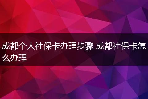 成都个人社保卡办理步骤 成都社保卡怎么办理