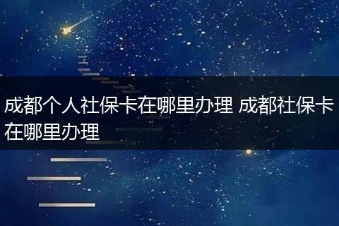 成都个人社保卡在哪里办理 成都社保卡在哪里办理